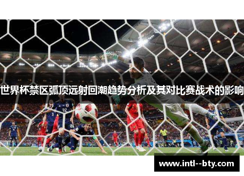世界杯禁区弧顶远射回潮趋势分析及其对比赛战术的影响