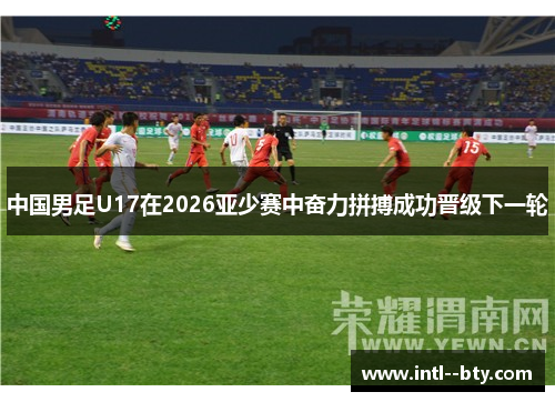 中国男足U17在2026亚少赛中奋力拼搏成功晋级下一轮