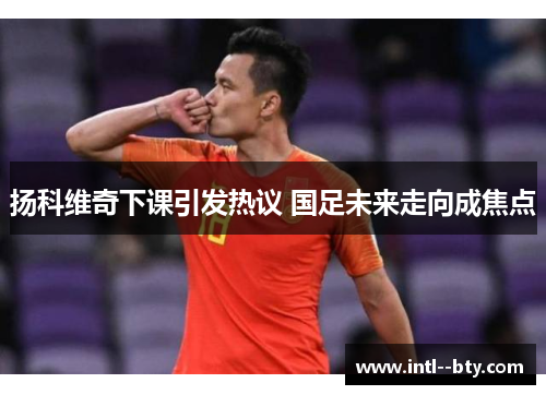 扬科维奇下课引发热议 国足未来走向成焦点 扬科维奇下课引发热议 国足未来走向成焦点