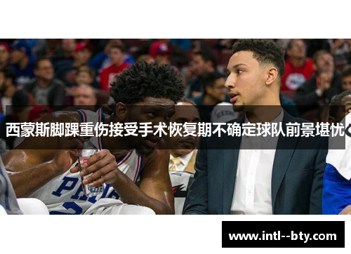 西蒙斯脚踝重伤接受手术恢复期不确定球队前景堪忧