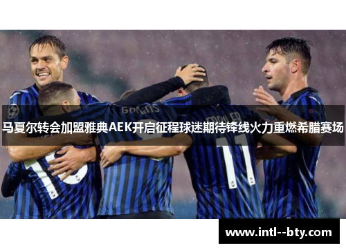 马夏尔转会加盟雅典AEK开启征程球迷期待锋线火力重燃希腊赛场